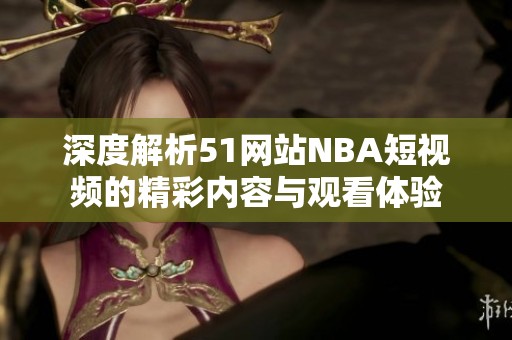 深度解析51网站NBA短视频的精彩内容与观看体验