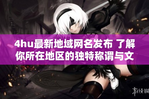 4hu最新地域网名发布 了解你所在地区的独特称谓与文化解读