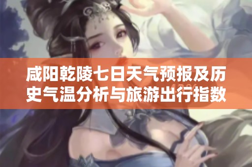 咸阳乾陵七日天气预报及历史气温分析与旅游出行指数建议