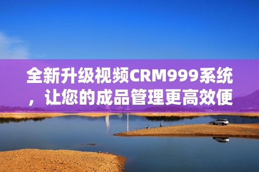 全新升级视频CRM999系统，让您的成品管理更高效便捷