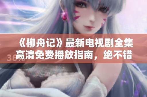 《柳舟记》最新电视剧全集高清免费播放指南，绝不错过的精彩内容