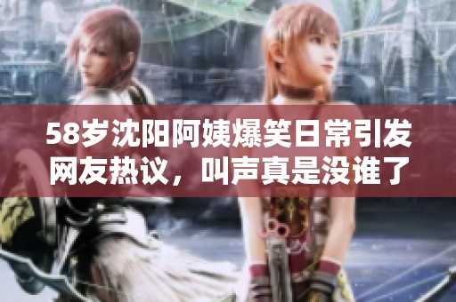 58岁沈阳阿姨爆笑日常引发网友热议，叫声真是没谁了