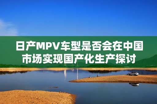 日产MPV车型是否会在中国市场实现国产化生产探讨