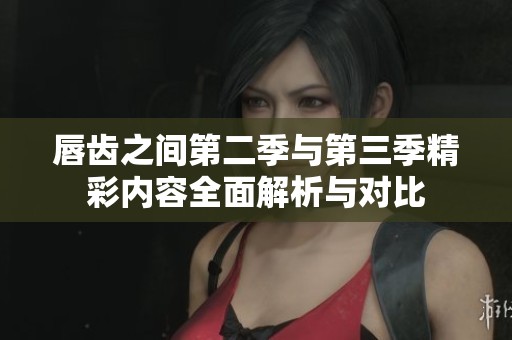 唇齿之间第二季与第三季精彩内容全面解析与对比