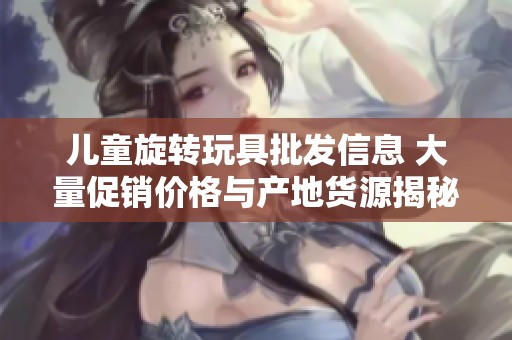 儿童旋转玩具批发信息 大量促销价格与产地货源揭秘