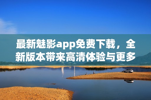 最新魅影app免费下载，全新版本带来高清体验与更多功能