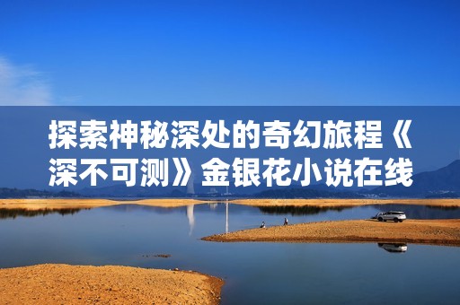探索神秘深处的奇幻旅程《深不可测》金银花小说在线阅读指南