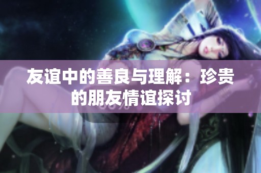 友谊中的善良与理解：珍贵的朋友情谊探讨