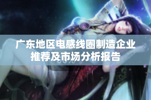 广东地区电感线圈制造企业推荐及市场分析报告