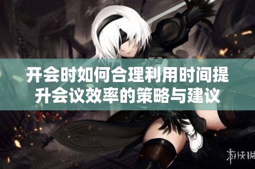 开会时如何合理利用时间提升会议效率的策略与建议