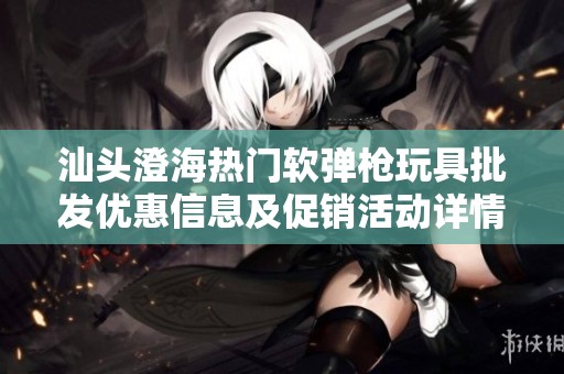 汕头澄海热门软弹枪玩具批发优惠信息及促销活动详情解析