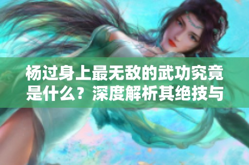 杨过身上最无敌的武功究竟是什么？深度解析其绝技与传奇经历