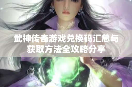 武神传奇游戏兑换码汇总与获取方法全攻略分享
