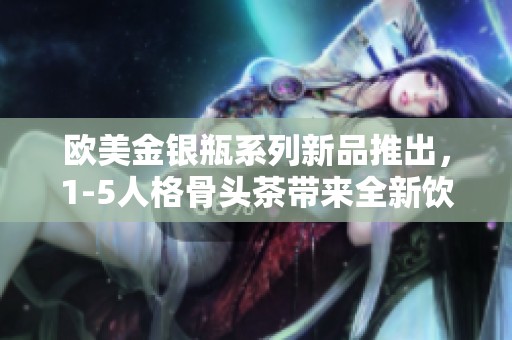 欧美金银瓶系列新品推出，1-5人格骨头茶带来全新饮品体验