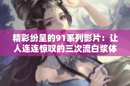 精彩纷呈的91系列影片：让人连连惊叹的三次流白浆体验