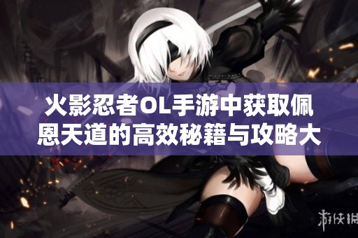火影忍者OL手游中获取佩恩天道的高效秘籍与攻略大揭秘