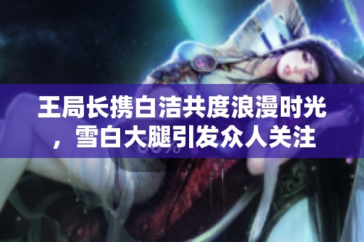 王局长携白洁共度浪漫时光，雪白大腿引发众人关注