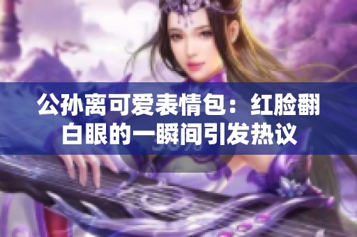 公孙离可爱表情包：红脸翻白眼的一瞬间引发热议