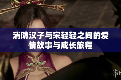 消防汉子与宋轻轻之间的爱情故事与成长旅程