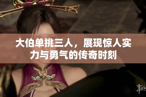 大伯单挑三人，展现惊人实力与勇气的传奇时刻