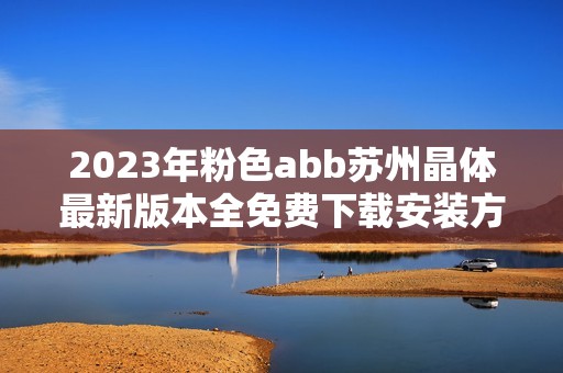 2023年粉色abb苏州晶体最新版本全免费下载安装方式揭秘
