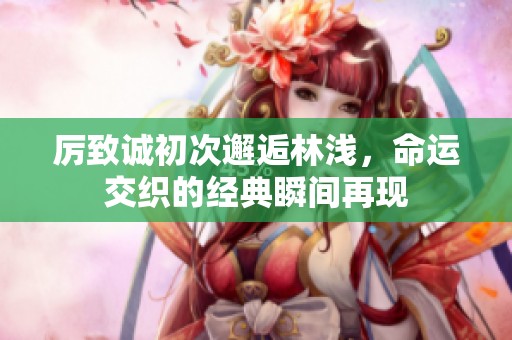厉致诚初次邂逅林浅，命运交织的经典瞬间再现