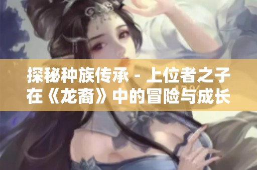 探秘种族传承 - 上位者之子在《龙裔》中的冒险与成长