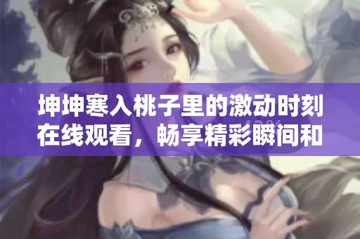坤坤寒入桃子里的激动时刻在线观看，畅享精彩瞬间和欢乐互动