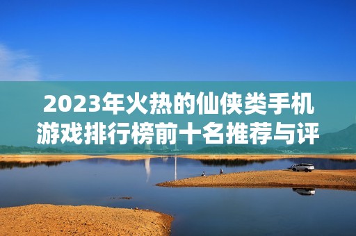 2023年火热的仙侠类手机游戏排行榜前十名推荐与评析