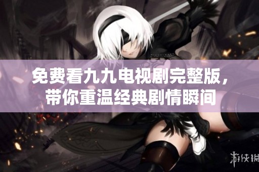 免费看九九电视剧完整版，带你重温经典剧情瞬间