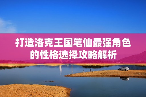 打造洛克王国笔仙最强角色的性格选择攻略解析