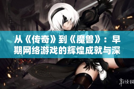 从《传奇》到《魔兽》：早期网络游戏的辉煌成就与深远影响解析