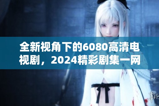 全新视角下的6080高清电视剧，2024精彩剧集一网打尽
