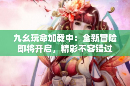 九幺玩命加载中：全新冒险即将开启，精彩不容错过