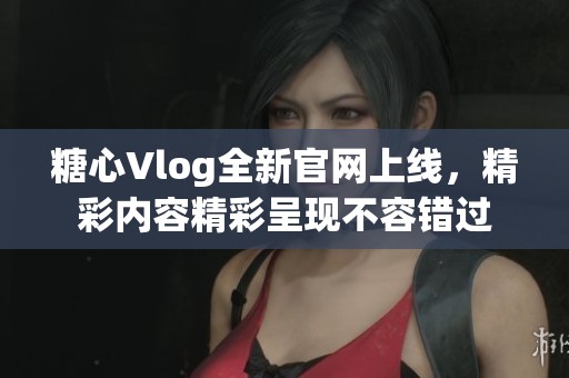糖心Vlog全新官网上线，精彩内容精彩呈现不容错过