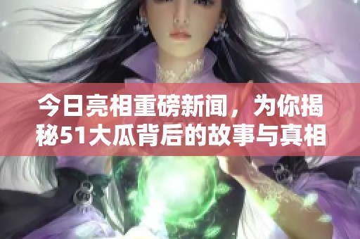今日亮相重磅新闻，为你揭秘51大瓜背后的故事与真相