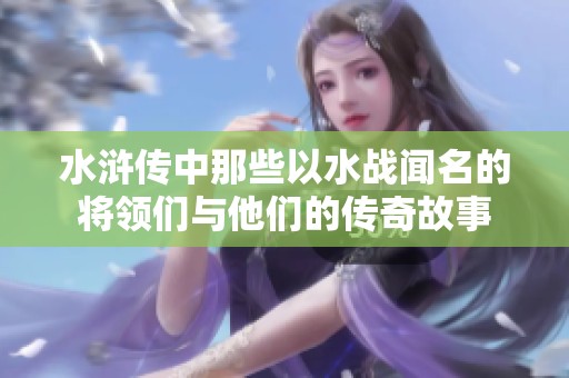 水浒传中那些以水战闻名的将领们与他们的传奇故事