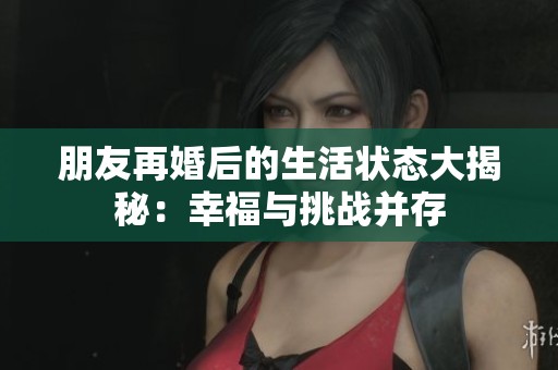朋友再婚后的生活状态大揭秘：幸福与挑战并存