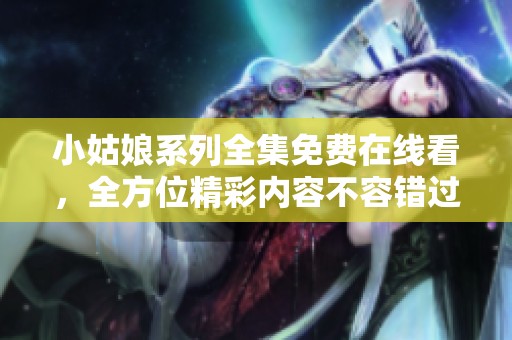小姑娘系列全集免费在线看，全方位精彩内容不容错过