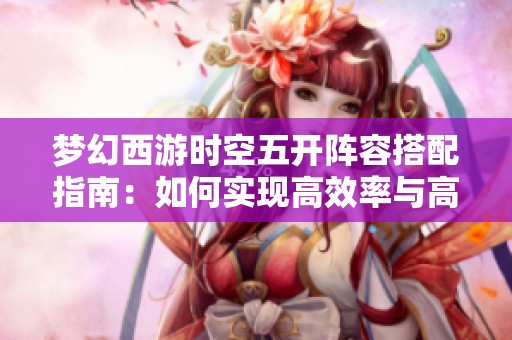 梦幻西游时空五开阵容搭配指南：如何实现高效率与高收益并存