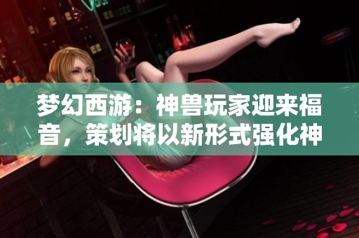 梦幻西游：神兽玩家迎来福音，策划将以新形式强化神兽实力