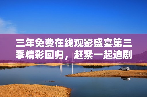 三年免费在线观影盛宴第三季精彩回归，赶紧一起追剧吧