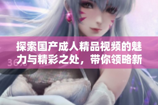 探索国产成人精品视频的魅力与精彩之处，带你领略新视角