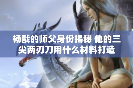 杨戬的师父身份揭秘 他的三尖两刃刀用什么材料打造
