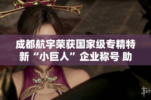 成都航宇荣获国家级专精特新“小巨人”企业称号 助力高质量发展