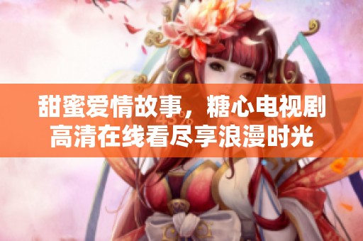 甜蜜爱情故事，糖心电视剧高清在线看尽享浪漫时光