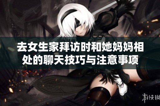 去女生家拜访时和她妈妈相处的聊天技巧与注意事项