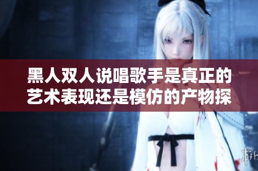 黑人双人说唱歌手是真正的艺术表现还是模仿的产物探讨