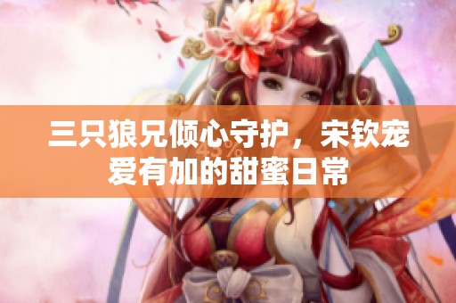 三只狼兄倾心守护，宋钦宠爱有加的甜蜜日常