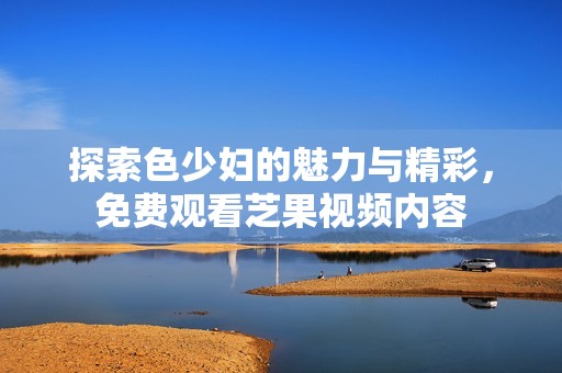 探索色少妇的魅力与精彩，免费观看芝果视频内容
